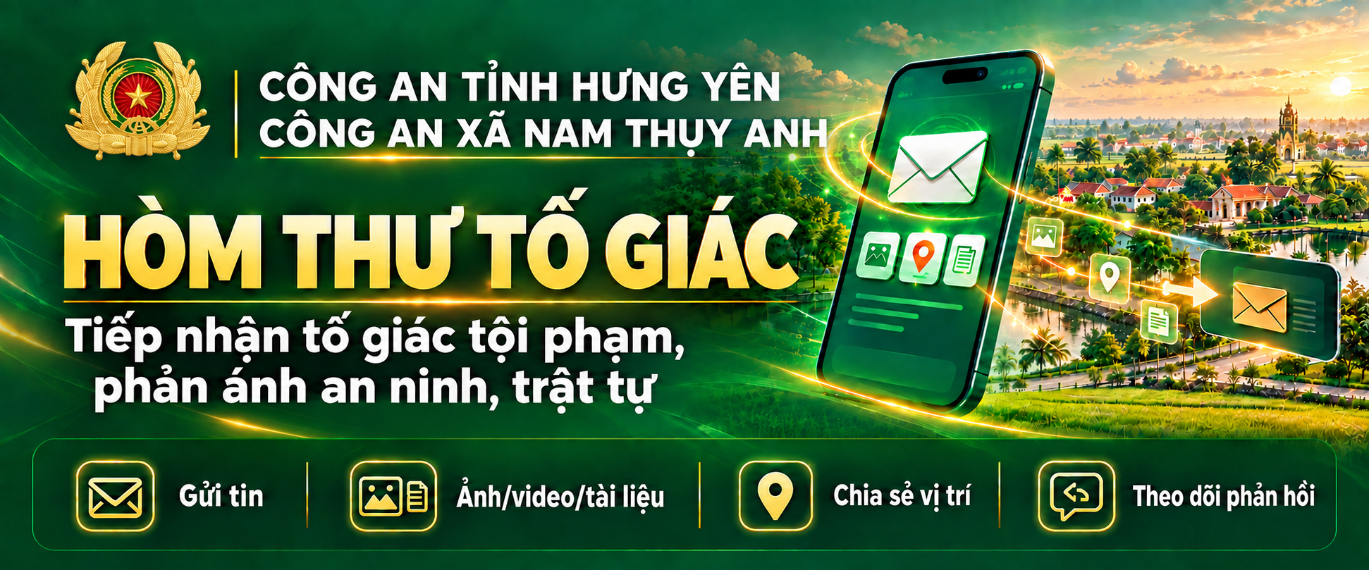 CÔNG AN TỈNH HƯNG YÊN — CÔNG AN XÃ NAM THỤY ANH. HÒM THƯ TỐ GIÁC. Tiếp nhận tố giác tội phạm, phản ánh an ninh, trật tự. Gửi tin; Ảnh/video/tài liệu; Chia sẻ vị trí; Theo dõi phản hồi.